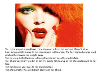 This is the second photo I have chosen to analyse from the works of Mario Testino.
I was automatically drawn to the colours used in this photo. The fiery red and orange used
catches the viewers eye straight away.
The close up shot allows you to focus straight away onto the models face.
This photo was clearly used in an advert, maybe for makeup as the photo is focused on her
face.
The hand draws your eyes to her bright red lips.
The photographer has used direct address in this photo.

 