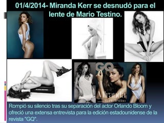 01/4/2014- Miranda Kerr se desnudó para el
lente de Mario Testino.
Rompió su silencio tras su separación del actor Orlando Bloom y
ofreció una extensa entrevista para la edición estadounidense de la
revista "GQ".
 