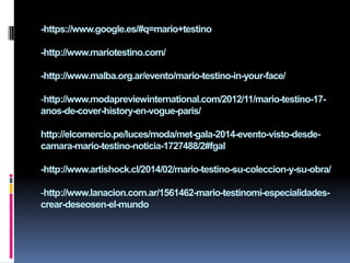 -https://www.google.es/#q=mario+testino
-http://www.mariotestino.com/
-http://www.malba.org.ar/evento/mario-testino-in-your-face/
-http://www.modapreviewinternational.com/2012/11/mario-testino-17-
anos-de-cover-history-en-vogue-paris/
http://elcomercio.pe/luces/moda/met-gala-2014-evento-visto-desde-
camara-mario-testino-noticia-1727488/2#fgal
-http://www.artishock.cl/2014/02/mario-testino-su-coleccion-y-su-obra/
-http://www.lanacion.com.ar/1561462-mario-testinomi-especialidades-
crear-deseosen-el-mundo
 