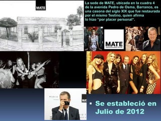 La sede de MATE, ubicada en la cuadra 4
de la avenida Pedro de Osma, Barranco, es
una casona del siglo XIX que fue restaurada
por el mismo Testino, quien afirma
lo hizo “por placer personal“.
 Se estableció en
Julio de 2012
 