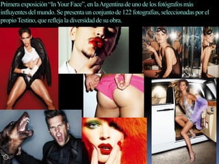 Primera exposición“InYour Face”, en laArgentinade unode los fotógrafosmás
influyentesdel mundo. Se presentaun conjuntode 122 fotografías,seleccionadaspor el
propioTestino,que refleja la diversidadde su obra.
 