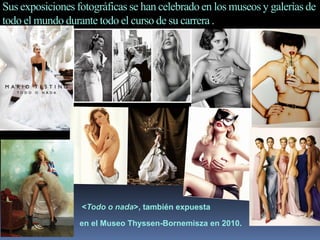 Sus exposiciones fotográficas se han celebrado en los museos y galerías de
todo el mundo durante todo el curso de su carrera .
<Todo o nada>, también expuesta
en el Museo Thyssen-Bornemisza en 2010.
 
