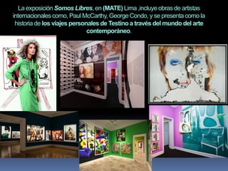 La exposición Somos Libres, en (MATE) Lima ,incluye obras de artistas
internacionales como, Paul McCarthy, George Condo, y se presenta como la
historia de los viajes personales de Testino a través del mundo del arte
contemporáneo.
 