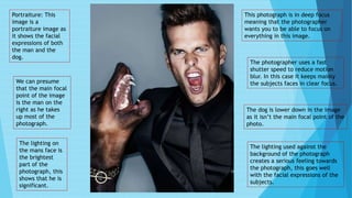 Portraiture: This
image is a
portraiture image as
it shows the facial
expressions of both
the man and the
dog.
We can presume
that the main focal
point of the image
is the man on the
right as he takes
up most of the
photograph.
The lighting on
the mans face is
the brightest
part of the
photograph, this
shows that he is
significant.
This photograph is in deep focus
meaning that the photographer
wants you to be able to focus on
everything in this image.
The dog is lower down in the image
as it isn’t the main focal point of the
photo.
The lighting used against the
background of the photograph
creates a serious feeling towards
the photograph, this goes well
with the facial expressions of the
subjects.
The photographer uses a fast
shutter speed to reduce motion
blur. In this case it keeps mainly
the subjects faces in clear focus.
 