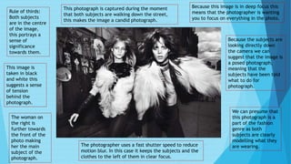 Rule of thirds:
Both subjects
are in the centre
of the image,
this portrays a
sense of
significance
towards them.
This image is
taken in black
and white this
suggests a sense
of tension
behind the
photograph.
The woman on
the right is
further towards
the front of the
photo making
her the main
subject of the
photograph.
This photograph is captured during the moment
that both subjects are walking down the street,
this makes the image a candid photograph.
Because this image is in deep focus this
means that the photographer is wanting
you to focus on everything in the photo.
Because the subjects are
looking directly down
the camera we can
suggest that the image is
a posed photograph,
meaning that the
subjects have been told
what to do for
photograph.
The photographer uses a fast shutter speed to reduce
motion blur. In this case it keeps the subjects and the
clothes to the left of them in clear focus.
We can presume that
this photograph is a
part of the fashion
genre as both
subjects are clearly
modelling what they
are wearing.
 