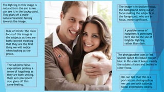 A possible sense of
happiness is portrayed
here due to the use of
brighter lighting
rather than dark.
The image is in shallow focus,
the background being out of
focus making the subjects in
the foreground, who are in
focus, more significant.
Rule of thirds: The main
focus of this image is
the subjects as they are
both centred meaning
that they are the first
thing we will notice
when looking at the
photo.
The lighting in this image is
natural from the sun as we
can see it in the background.
This gives off a more
natural/realistic feeling
towards the image.
The subjects facial
expressions portray a
sense of happiness as
they are both smiling,
their arm placement
also gives off this
same feeling.
The photographer uses a fast
shutter speed to reduce motion
blur. In this case it keeps mainly
the subjects faces and bodies in
clear focus.
We can tell that this is a
portraiture photograph as
we can see both subjects
facial expressions clearly.
 