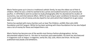 Mario Testino grew up in Lima to a traditional catholic family, he was the oldest out of their 6
children. When he was a child he wanted to be a priest and studied Economics at university del
pacífico. In 1976 Mario went to London to study photography after he abandoned his studies of
economics, law and international affairs. While he was living in poor conditions he became a waiter
so he could make a bit of money and also dyed his hair pink which then helped him to get notice
later on.
Testino has worked with many charities such as Save The Children, amfAR, Elton john AIDS
foundation and CLIC Sargent. Whilst he has been working with these foundations he has also helped
raise a lot of money for these and helped them a lot.
Mario Testino has become one of the worlds most famous fashion photographers. He has
documented subjects from A – list stars to musicians and supermodels. His work has also featured
in magazines such as Vogue, V magazine, vanity fair, GQ, Love, Allure and Vman. He has also
published many books and exhibitions.
 