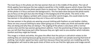 The main focus in this photo are the two women that are in the middle of the photo. The rule of
thirds applies here because the two subjects would be in the middle squares which shows that they
are the main focus and the photo wants them to stand out. The photo has used deep focus because
all the photo is in focus and even the background is. This has been done because the photo wants
you to focus on the girls but also the things in the background of the photo. The shirts in the
background show religious symbols with crosses and other weird images, this could relate to the
two women in the photo because they are in focus and not blurred.
The two women in the photo are wearing unusual clothing with feathers on and leather clothes,
these are very unusual clothing to wear when going out so this makes you think and wonder what
they are doing and why they are doing it. The angling of the photo is very basic with a normal
camera shot and the two women giving direct address. From the positioning of these two subjects
you can tell that they know each other because they are right next to one another which indicates
comfort and they might be friends.
This image is in black and white, this gives the effect that the picture is old which relates to the
clothing they are wearing because going around now you wouldn’t see people wearing that kind of
clothing. Fast shutter speed has been used here because these two women are modelling and the
photographer will need to take quick shots of them so he can find the right pose and image overall.
 