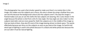 Image 2
The photographer has used a fast shutter speed to make sure there's no motion blur in the
image, this makes sure the subjects are in focus, this also is shown by using a shallow focus you
can see this because the background is blurry but the subjects aren’t. the way this image is
framed makes sure you an see the cloths the two subjects are wearing, this is also shown in the
angle because the photo is shot from a bit of a low angle. the low angle can also make it so the
subjects look taller and are more powerful. Both the subjects are in the middle of the image so
that you look at them, they also fill most of the image leaving almost no blank space. This works
effectively because you focus on the subjects as soon as you look at the image. Its hard to tell
what type of lighting is used in this photo because it’s a black and white photo but because the
are out side it must be natural lighting.
 