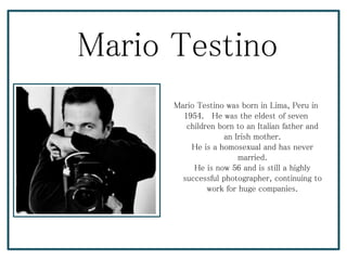 Mario Testino
Mario Testino was born in Lima, Peru in
1954. He was the eldest of seven
children born to an Italian father and
an Irish mother.
He is a homosexual and has never
married.
He is now 56 and is still a highly
successful photographer, continuing to
work for huge companies.
 