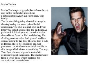 Mario Testino
Mario Testino photographs for fashion shoots
and in this particular image he is
photographing American Footballer, Tom
Brady.
The most striking thing about this image is
the dog having the same primal facial
expression. The shot is a mid-shot and Tom
Brady has direct address too the audience. A
plain and dull background is used to make
the audience focus on him and the dog, his
clothing contrasts that background and is a
similar colour to the dog. The way Tom Brady
is dressed shows he is wealthy and well
presented, he also has some facial stubble in
this image which shows masculinity. The way
Tom Brady is wearing a suit masks his
aggressive facial expression. The shot is taken
from a lower angle which portrays his
authority and powerfulness.

 