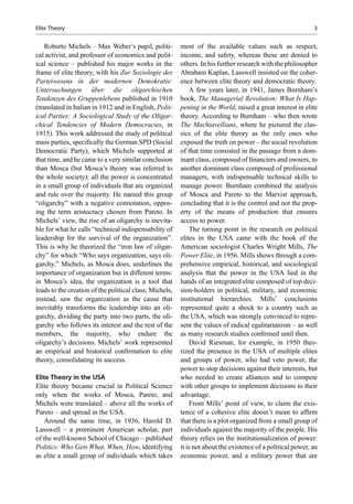 Roberto Michels – Max Weber’s pupil, politi-
cal activist, and professor of economics and polit-
ical science – published his major works in the
frame of elite theory, with his Zur Soziologie des
Parteiwesens in der modernen Demokratie:
Untersuchungen über die oligarchischen
Tendenzen des Gruppenlebens published in 1910
(translated in Italian in 1912 and in English, Polit-
ical Parties: A Sociological Study of the Oligar-
chical Tendencies of Modern Democracies, in
1915). This work addressed the study of political
mass parties, speciﬁcally the German SPD (Social
Democratic Party), which Michels supported at
that time, and he came to a very similar conclusion
than Mosca (but Mosca’s theory was referred to
the whole society): all the power is concentrated
in a small group of individuals that are organized
and rule over the majority. He named this group
“oligarchy” with a negative connotation, oppos-
ing the term aristocracy chosen from Pareto. In
Michels’ view, the rise of an oligarchy is inevita-
ble for what he calls “technical indispensability of
leadership for the survival of the organization”.
This is why he theorized the “iron law of oligar-
chy” for which “Who says organization, says oli-
garchy.” Michels, as Mosca does, underlines the
importance of organization but in different terms:
in Mosca’s idea, the organization is a tool that
leads to the creation of the political class; Michels,
instead, saw the organization as the cause that
inevitably transforms the leadership into an oli-
garchy, dividing the party into two parts, the oli-
garchy who follows its interest and the rest of the
members, the majority, who endure the
oligarchy’s decisions. Michels’ work represented
an empirical and historical conﬁrmation to elite
theory, consolidating its success.
Elite Theory in the USA
Elite theory became crucial in Political Science
only when the works of Mosca, Pareto, and
Michels were translated – above all the works of
Pareto – and spread in the USA.
Around the same time, in 1936, Harold D.
Lasswell – a prominent American scholar, part
of the well-known School of Chicago – published
Politics: Who Gets What, When, How, identifying
as elite a small group of individuals which takes
most of the available values such as respect,
income, and safety, whereas these are denied to
others. In his further research with the philosopher
Abraham Kaplan, Lasswell insisted on the coher-
ence between elite theory and democratic theory.
A few years later, in 1941, James Burnham’s
book, The Managerial Revolution: What Is Hap-
pening in the World, raised a great interest in elite
theory. According to Burnham – who then wrote
The Machiavellians, where he pictured the clas-
sics of the elite theory as the only ones who
exposed the truth on power – the social revolution
of that time consisted in the passage from a dom-
inant class, composed of ﬁnanciers and owners, to
another dominant class composed of professional
managers, with indispensable technical skills to
manage power. Burnham combined the analysis
of Mosca and Pareto to the Marxist approach,
concluding that it is the control and not the prop-
erty of the means of production that ensures
access to power.
The turning point in the research on political
elites in the USA came with the book of the
American sociologist Charles Wright Mills, The
Power Elite, in 1956. Mills shows through a com-
prehensive empirical, historical, and sociological
analysis that the power in the USA lied in the
hands of an integrated elite composed of top deci-
sion-holders in political, military, and economic
institutional hierarchies. Mills’ conclusions
represented quite a shock to a country such as
the USA, which was strongly convinced to repre-
sent the values of radical egalitarianism – as well
as many research studies conﬁrmed until then.
David Riesman, for example, in 1950 theo-
rized the presence in the USA of multiple elites
and groups of power, who had veto power, the
power to stop decisions against their interests, but
who needed to create alliances and to compete
with other groups to implement decisions to their
advantage.
From Mills’ point of view, to claim the exis-
tence of a cohesive elite doesn’t mean to afﬁrm
that there is a plot organized from a small group of
individuals against the majority of the people. His
theory relies on the institutionalization of power:
it is not about the existence of a political power, an
economic power, and a military power that are
Elite Theory 3
 