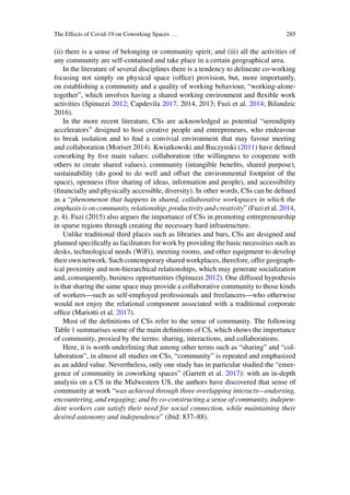 The Effects of Covid-19 on Coworking Spaces … 285
(ii) there is a sense of belonging or community spirit; and (iii) all the activities of
any community are self-contained and take place in a certain geographical area.
In the literature of several disciplines there is a tendency to delineate co-working
focusing not simply on physical space (office) provision, but, more importantly,
on establishing a community and a quality of working behaviour, “working-alone-
together”, which involves having a shared working environment and flexible work
activities (Spinuzzi 2012; Capdevila 2017, 2014, 2013; Fuzi et al. 2014; Bilandzic
2016).
In the more recent literature, CSs are acknowledged as potential “serendipity
accelerators” designed to host creative people and entrepreneurs, who endeavour
to break isolation and to find a convivial environment that may favour meeting
and collaboration (Moriset 2014). Kwiatkowski and Buczynski (2011) have defined
coworking by five main values: collaboration (the willingness to cooperate with
others to create shared values), community (intangible benefits, shared purpose),
sustainability (do good to do well and offset the environmental footprint of the
space), openness (free sharing of ideas, information and people), and accessibility
(financially and physically accessible, diversity). In other words, CSs can be defined
as a “phenomenon that happens in shared, collaborative workspaces in which the
emphasis is on community, relationship, productivity and creativity” (Fuzi et al. 2014,
p. 4). Fuzi (2015) also argues the importance of CSs in promoting entrepreneurship
in sparse regions through creating the necessary hard infrastructure.
Unlike traditional third places such as libraries and bars, CSs are designed and
planned specifically as facilitators for work by providing the basic necessities such as
desks, technological needs (WiFi), meeting rooms, and other equipment to develop
their own network. Such contemporary shared workplaces, therefore, offer geograph-
ical proximity and non-hierarchical relationships, which may generate socialization
and, consequently, business opportunities (Spinuzzi 2012). One diffused hypothesis
is that sharing the same space may provide a collaborative community to those kinds
of workers—such as self-employed professionals and freelancers—who otherwise
would not enjoy the relational component associated with a traditional corporate
office (Mariotti et al. 2017).
Most of the definitions of CSs refer to the sense of community. The following
Table 1 summarises some of the main definitions of CS, which shows the importance
of community, proxied by the terms: sharing, interactions, and collaborations.
Here, it is worth underlining that among other terms such as “sharing” and “col-
laboration”, in almost all studies on CSs, “community” is repeated and emphasized
as an added value. Nevertheless, only one study has in particular studied the “emer-
gence of community in coworking spaces” (Garrett et al. 2017): with an in-depth
analysis on a CS in the Midwestern US, the authors have discovered that sense of
community at work “was achieved through three overlapping interacts—endorsing,
encountering, and engaging; and by co-constructing a sense of community, indepen-
dent workers can satisfy their need for social connection, while maintaining their
desired autonomy and independence” (ibid: 837–88).
 