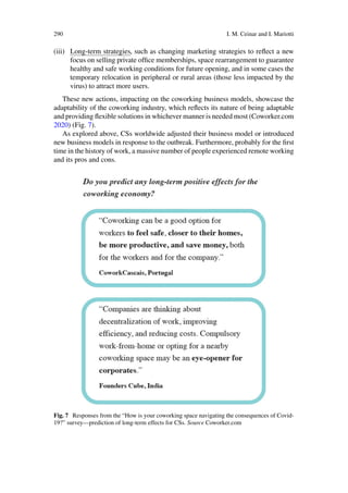 290 I. M. Ceinar and I. Mariotti
(iii) Long-term strategies, such as changing marketing strategies to reflect a new
focus on selling private office memberships, space rearrangement to guarantee
healthy and safe working conditions for future opening, and in some cases the
temporary relocation in peripheral or rural areas (those less impacted by the
virus) to attract more users.
These new actions, impacting on the coworking business models, showcase the
adaptability of the coworking industry, which reflects its nature of being adaptable
and providing flexible solutions in whichever manner is needed most (Coworker.com
2020) (Fig. 7).
As explored above, CSs worldwide adjusted their business model or introduced
new business models in response to the outbreak. Furthermore, probably for the first
time in the history of work, a massive number of people experienced remote working
and its pros and cons.
Fig. 7 Responses from the “How is your coworking space navigating the consequences of Covid-
19?” survey—prediction of long-term effects for CSs. Source Coworker.com
 