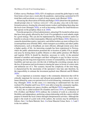 The Effects of Covid-19 on Coworking Spaces … 293
Colliers survey (Neubauer 2020), 82% of employees around the globe hope to work
from home at least once a week after the pandemic, representing a potential for CS
trend that could accelerate as a result of more remote work (Boerner 2020).
Advancing the observation of Florida and Pedigo (2020) about how the pandemic
should prompt cities to “embrace telework”, CSs can play a key role in the trans-
formation process, hosting the relocated remote workers and helping them plug into
the local scene (Strangler 2020), as well as becoming a lifeline for small businesses
that operate on the periphery (Katz et al. 2020).
From the perspective of local administrators, attracting CSs located in urban areas
that have been greatly affected by the Covid-19 to peripheral or rural suburbs might
be a good strategy. This can also be implemented by offering incentives and/or tax
benefits to relocate to their municipality (Mariotti and Di Matteo 2020). However, it
cannot be denied that creative, innovative, and skilled workers are more willing to live
in metropolitan areas (Florida 2002), where transport accessibility and others public
infrastructures, such as broadband, are more efficient, although remote areas show
a higher quality of life. An interesting example has been experienced in Norway,
where the public administration promoted the re-location of public CSs to periph-
eral areas by hosting them in public libraries or other public premises (Di Marino
and Lapintie 2018). It should be, therefore, necessary to verify: (i) the potential
demand of members and managers and their willingness to pay for these services,
evaluating also the long-term trajectories in terms of sustainability; (ii) the technical
feasibility and start-up costs; (iii) the risk of shifting the coworking concept, due to
the loss of dynamism and involvement in sharing the space in favour of a more static
and utilitarian use of it. This scenario, beyond the complexity of the time being,
is characterised by the uncertainty of the operation’s time lane and, therefore, by
the impossibility to estimate the investment payback time (Mariotti and Di Matteo
2020).
Just as important as economic impact is the community dimension that will be
critically important for recovery and rebound post-pandemic. As we move into a
future defined by some ever-present level of social distancing, community ties could
fray (Strangler 2020). In this sense, it is interesting to understand how the more
resilient CSs (Gandini and Cossu 2019) were able to keep the community together,
while big and medium-size spaces (Avdikos and Merkel 2019) struggled more.
In fact, the so called resilient CSs (Gandini and Cossu 2019), or community-led
CSs (Avdikos and Merkel 2019) embrace the evolution of work in a direction of
flexibility and independence, preferring a deep relationship with the context with the
purpose to benefit the local context through entrepreneurial activities. Although the
paper is the result of a joint work of the authors, the sections may be attributed as
follows: Sect. 3 to Ilaria Mariotti, Sect. 4 to Irene Manzini Ceinar, Sects. 1, 2 and 5
to the two authors.
 