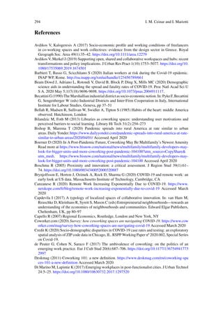 294 I. M. Ceinar and I. Mariotti
References
Avdikos V, Kalogeresis A (2017) Socio-economic profile and working conditions of freelancers
in co-working spaces and work collectives: evidence from the design sector in Greece. Royal
Geograph Soc. Area 49(1):35–42. https://doi.org/10.1111/area.12279
Avdikos V, Merkel J (2019) Supporting open, shared and collaborative workspaces and hubs: recent
transformations and policy implications. J Urban Res Pract 1(10):1753–5077. https://doi.org/10.
1080/17535069.2019.1674501
Barbieri T, Basso G, Scicchitano S (2020) Italian workers at risk during the Covid-19 epidemic.
INAP WP, Rome. http://oa.inapp.org/xmlui/handle/123456789/661
Beam Dowd J, Adriano L, Rotondi V, David B, Block P, Ding X, Mills MC (2020) Demographic
science aids in understanding the spread and fatality rates of COVID-19. Proc Natl Acad Sci U
S A. 2020 May 5;117(18):9696-9698. https://doi.org/10.1073/pnas.2004911117.
BecattiniG(1990)TheMarshallianindustrialdistrictassocio-economicnotion.In:PykeF,Becattini
G, Sengenberger W (eds) Industrial Districts and Inter-Firm Cooperation in Italy, International
Institute for Labour Studies, Geneva, pp 37–51
Bellah R, Madsen R, Sullivan W, Swidler A, Tipton S (1985) Habits of the heart: middle America
observed. Hutchinson, London
Bilandzic M, Foth M (2013) Libraries as coworking spaces: understanding user motivations and
perceived barriers to social learning. Library Hi Tech 31(2):254–273
Bishop B, Marema T (2020) Pandemic spreads into rural America at rate similar to urban
areas. Daily Yonder. https://www.dailyyonder.com/pandemic-spreads-into-rural-america-at-rate-
similar-to-urban-areas/2020/04/01/ Accessed April 2020
Boerner D (2020) In A Post-Pandemic Future, Coworking May Be Multifamily’s Newest Amenity
Read more at https://www.bisnow.com/national/news/multifamily/multifamily-developers-may-
look-for-bigger-units-and-more-coworking-post-pandemic-104100?utm_source=CopyShare&
utm_medi. https://www.bisnow.com/national/news/multifamily/multifamily-developers-may-
look-for-bigger-units-and-more-coworking-post-pandemic-104100 Accessed April 2020
Boschma R (2005) Proximity and innovation: a critical assessment. J Region Stud 39(1):61–
74. https://doi.org/10.1080/0034340052000320887
Brynjolfsson E, Horton J, Ozimek A, Rock D, Sharma G (2020) COVID-19 and remote work: an
early look at US data. Massachusetts Institute of Technology, Cambridge, CA
Canzanese R (2020) Remote Work Increasing Exponentially Due to COVID-19. https://www.
netskope.com/fr/blog/remote-work-increasing-exponentially-due-to-covid-19 Accessed March
2020
Capdevila I (2017) A typology of localized spaces of collaborative innovation. In: van Ham M,
Reuschke D, Kleinhans R, Syrett S, Mason C (eds) Entrepreneurial neighbourhoods—towards an
understanding of the economies of neighbourhoods and communities. Edward Elgar Publishers,
Cheltenham, UK, pp 80–97
Capello R (2007) Regional Economics, Routledge, London and New York, NY
Coworker.com (2020) Survey: how coworking spaces are navigating COVID-19. https://www.cow
orker.com/mag/survey-how-coworking-spaces-are-navigating-covid-19 Accessed March 2020
Credit K (2020) Socio-demographic disparities in COVID-19 case rates and testing: an exploratory
spatial analysis of ZIP code data in Chicago, IL. RSPP Working Paper nº 2020.002, Special Series
on Covid-19.
de Peuter G, Cohen N, Saraco F (2017) The ambivalence of coworking: on the politics of an
emerging work practice. Eur J Cult Stud 20(6):687–706. https://doi.org/10.1177/136754941773
2997
Deskmag (2011) Coworking 101: a new definition. https://www.deskmag.com/en/coworking-spa
ces-101-a-new-definition Accessed March 2020
Di Marino M, Lapintie K (2017) Emerging workplaces in post-functionalist cities. J Urban Technol
24:5–25. https://doi.org/10.1080/10630732.2017.1297520
 