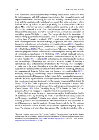 278 I. M. Ceinar and I. Mariotti
work from home, also called remote or tele-working. The economic sectors have been
hit by the pandemic with different degrees according to their physical proximity and
exposure to infection. Specifically, services, also including coworking spaces, retail
trade and the organisation of events have been mainly hit, while agriculture, which
is characterised by little to no physical proximity, has not entered the lockdown
phase. Most of the service workers had to move from traditional work in the office
(Second place) to work at home (First place) through remote or tele- working, as in
the case of the creative and innovative class of workers, to which most coworkers of
coworking spaces (Third place) belong. This has greatly altered the foundations of
the coworking space that mainly concern a sense of community amongst the people
working there (Coworkers, hereinafter CWs), which may enable them to benefit
from knowledge transfer, informal exchange, cooperation, and forms of horizontal
interaction with others, as well as business opportunities (Spinuzzi 2012). According
to the literature, coworking spaces (hereinafter CSs) represent a lifestyle (Deskmag
2011; McWilliams 2015) or “homes away from home” (Ross and Ressia 2015) where
unrelated people relate in an inclusively sociable atmosphere, offering both the basis
of community and celebration of it (Oldenburg 1989), and self-employed workers,
freelancers, innovative start-ups and businesses can interact thus reducing the risks of
isolation (Gandini 2015; Merkel 2018), and increasing the opportunities for meeting
and the exchange of knowledge and experience, with the purpose of fostering a
sense of local place and community. Furthermore, the coworking space’s staff plays
a crucial role in the sense of attachment to the place as they promote, support, and
accelerate the dynamics in favour of relationships of trust and friendship, enhancing
the production of domestic feelings and new business opportunities (Pais 2012).
Generally speaking, co-constructing a sense of community (Garrett et al. 2017) is an
ongoing objective for CS managers. In fact, one of the key aspects of the community
side of CSs is the organisation of events open to the community and to the public
that contribute, sometimes significantly, to the manager’s revenues (Mariotti and Di
Matteo 2020). The Covid-19 pandemic has forced CS’ managers to support their
communities with online social-services, home-delivery provision and, remote work
(Coworker.com 2020; Italian Coworking Survey 2020). Besides, in Phase 2 of the
pandemic, CSs were equipped to respect the social distancing measures.
Withinthisframework,thepresentchapteraimstoexploretheeffectsoftheCovid-
19 pandemic on CSs by describing the results of an international survey addressed
to CS managers worldwide.1
It is discussed whether and how the “nature” of these
working spaces has been undermined and which measures have been undertaken by
the CSs managers to face the pandemic. Besides, future trends for the CSs business
model as well as its location dynamics are put forward together with policy implica-
tions. The chapter is structured into five sections. The Introduction is followed by a
1The book chapter is supported by COST Action CA18214 ‘The geography of New Working Spaces
and the impact on the periphery’, which is funded by the Horizon 2020 Framework programme of the
European Union (project website: http://www.new-working-spaces.eu/; European Union Website:
https://www.cost.eu/actions/CA18214).
 