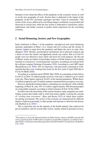The Effects of Covid-19 on Coworking Spaces … 279
literature review about the effects of the pandemic on the economic sectors as well
as on the new geography of work. Section three is dedicated to the impact of the
pandemic on the CSs’ proximity typologies and their “sense of community”. The
results of the survey, addressed to coworking mangers worldwide, are presented and
discussed in section four, while the last section is dedicated to conclusions, policy
implications and further research to predict future trajectories for the coworking
economy.
2 Social Distancing, Sectors, and New Geographies
Early lockdowns in Phase 1 of the pandemic, and physical and social distancing
measures undertaken in Phase 2 (i.e. remote and tele-working and the closure of
schools), helped to tamp down the pandemic and flatten the curve in some cities
(Kington 2020). Besides, psychological mechanisms led to physical isolation and
a desire to leave the chaotic and apparently unsafe city centres. Due to Covid-19,
people were not allowed to move about and travel for work purposes. By the end
of March, nearly two-thirds of knowledge workers in North America were working
remotely as a reaction to “social distancing” measures, according to an estimate from
the software company Netskope (Canzanese 2020). According to a new MIT report
(Brynjolfsson et al. 2020), 34% of Americans, who previously commuted to work,
reported that they were working from home by the first week of April 2020 due to
Covid-19 (Molla 2020).
According to a national report (ISTAT, May 2020) on commuting in Italy before
Covid-19, in 2019, 22 million people moved to work and 11 million to go to school
every day. These figures represent 36.44% of the national population. Within those,
12 million employees and 3.5 million students commuted between regions every day.
However, during the lockdown phase, commuting was not allowed, while with the
beginning of Phase II, only 10% of workers (approximately 300 thousand people)
are using public transport, according to initial estimates (Il Sole 24 Ore 2020).
In order to face the uncertainty of the current situation, many companies are estab-
lishing systems that enable staff to work from home rapidly, evolving the concept
of “working from everywhere” (Ross and Ressia 2015) to which more workers
are getting accustomed. The sectors of the economy are characterised by different
degrees of physical proximity to other people and exposure to infection and disease
risk (Barbieri et al. 2020).2
This is especially true for the majority of the health industry, that could not be
put on lockdown, and for several other sectors, mainly related to personal services,
2This analysis is run by the National Institute for Public Policies Analysis (INAPP) using the ICP
survey concerning about 16,000 workers occupied in around 800 occupations, according to the 5-
digit CP2011 classification (the Italian equivalent of the ISCO-08 ILO’s classification) (see Barbieri
et al., 2020).
 