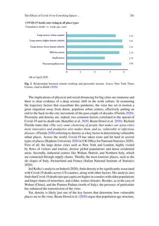 The Effects of Covid-19 on Coworking Spaces … 281
Fig. 2 Relationship between remote working and percentile income. Source New York Times
Census, cited in Kluth (2020)
The implications of physical and social distancing for big cities are immense and
there is clear evidence of a deep seismic shift in the work culture. In examining
the trajectory factors that exacerbate this pandemic, the virus has set in motion a
great migration away from dense, populous urban centres, effectively putting an
end to the back-to-the-city movement of the past couple of decades (Florida 2020).
Proximity and density are, indeed, two common factors correlated to the spread of
Covid-19 and its death rate (Kutchler et al. 2020; Beam Dowd et al. 2020). Richard
Florida states that «The very same clustering of people that makes our great cities
more innovative and productive also makes them, and us, vulnerable to infectious
disease» (Florida 2020) referring to density as a key factor in determining vulnerable
urban places. Across the world, Covid-19 has taken roots and hit hard in several
types of places (Hopkins University 2020 in UK Office for National Statistics 2020).
First of all, the large dense cities such as New York and London, highly visited
by flows of visitors and tourists, diverse global populations and dense residential
areas. Secondly, industrial centres like Wuhan, Detroit, and Northern Italy, which
are connected through supply chains. Thirdly, the most touristic places, such as the
ski slopes of Italy, Switzerland and France (Italian National Institute of Statistics
2020).
Jed Kolko’s analysis on Indeed (2020), finds density to be significantly associated
with Covid-19 deaths across US counties, along with other factors. His analysis also
finds that Covid-19 death rates per capita are higher in counties with older populations
and larger shares of minorities, and colder, wetter climates. Besides, as in the case of
Wuhan (China), and the Pianura Padana (north of Italy), the presence of particulate
has enhanced the transmission of the virus.
Yet, density is likely just one of the key factors that determine how vulnerable
places are to the virus. Beam Dowd et al. (2020) argue that population age structure,
 