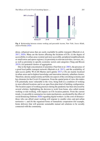 The Effects of Covid-19 on Coworking Spaces … 283
Fig. 4 Relationship between remote working and percentile income, New York. Source Kluth,
cited in Florida (2020)
dense, urbanised areas that are easily reachable by public transport (Mariotti et al.
2017, 2020). Many are the factors affecting the locations of CSs: (i) the degree of
accessibility to urban areas (central and most accessible, peripheral neighbourhoods
or small towns and sparse regions); (ii) proximity to relevant activities, services, etc.,
as well as proximity to specific economic sectors and categories (Yang and Bisson
2019); (iii) potential clusters of aggregation.
Due to the high concentration of amenities (Van Oort et al. 2003), the presence of
a good local public transport network (Mariotti et al. 2017), and the availability of
open access public Wi-fi (Di Marino and Lapintie 2017), CSs are mainly localised
in urban areas and in highest knowledge and innovation intensity suburban clusters.
Therefore,densityandproximityarebothcoreaspects of thecoworkingeconomyand
key elements for the Covid-19 expansion. From the spatial point of view, this makes
CSs potentially more vulnerable to the virus, being both in a condition of working
in most affected locations and in an open floor-plan kind of building configuration.
The location aspect of working practices during the pandemic has been discussed by
several scholars, highlighting the decision to work from home, also called remote
working or tele-working, with impacts on CSs location patterns. From the current
trends, it is possible to summarise two main mechanisms, accelerated by the effect of
social distancing (Subirats 2020) regarding digital workers: (a) the costs of distance–
those who can afford smart working will migrate to smaller cities and peri-urban
territories—; and (b) the organised forms of mutualistic cooperation (for example,
home delivery) that will generate sustainable mutual aid solutions to be socially
connected with the community.
 