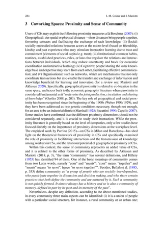 284 I. M. Ceinar and I. Mariotti
3 Coworking Spaces: Proximity and Sense of Community
Users of CSs may exploit the following proximity measures a là Boschma (2005): (i)
Geographical: the spatial or physical distance—short distances bring people together,
favouring contacts and facilitating the exchange of tacit knowledge; (ii) Social:
socially embedded relations between actors at the micro-level (based on friendship,
kinship and past experience) that may stimulate interactive learning due to trust and
commitment (elements of social capital e.g. trust); (iii) Institutional: common habits,
routines, established practices, rules, or laws that regulate the relations and interac-
tions between individuals, which may reduce uncertainty and bases for economic
coordination and interactive learning; (iv) Cognitive: people sharing the same knowl-
edge base and expertise may learn from each other, facilitating effective communica-
tion; and (v) Organisational: such as networks, which are mechanisms that not only
coordinate transactions but also enable the transfer and exchange of information and
knowledge beneficial for learning and innovation (for a review see: Mariotti and
Akhavan 2020). Specifically, geographical proximity is related to co-location in the
same space, and traces back to the economic geography literature where proximity is
considered fundamental as it “underpins the joint production, circulation and sharing
of knowledge” (Gertler 2008, p. 203). The key role of geographical and social prox-
imity has been recognised since the beginning of the 1900s (Weber 1909/1929), and
they have been addressed as two genetic conditions necessary, though not enough,
for an area to be an industrial district (Marshall 1925; Becattini 1990; Capello 2007).
Some studies have confirmed that the different proximity dimensions should not be
considered separately, and it is crucial to study their interaction. While the prox-
imity literature is generally based on the level of companies, only a few studies have
focused directly on the importance of proximity dimensions at the workplace level.
The empirical work by Parrino (2015)—on CSs in Milan and Barcelona—has shed
light on the theoretical framework of proximity in CSs and specifically examined
the role of proximity in facilitating interactions and the transmission of knowledge
among workers in CSs, and the relational potential of geographical proximity of CSs.
Within this context, the sense of community represents an added value of CSs,
and it is related to the other forms of proximity. As described by Akhavan and
Mariotti (2018, p. 3), “the term “community” has several definitions, and Hillery
(1955) has identified 94 of them. One of the basic meanings of community comes
from two Latin words, namely “com” and “munis”: “com” means “together” and
“munis” means “to serve”, hence “to serve together””. Besides, Bellah et al. (1985,
p. 333) define community as “a group of people who are socially interdependent,
who participate together in discussion and decision making, and who share certain
practices that both define the community and are nurtured by it. Such a community
is not quickly formed. It almost always has a history and so is also a community of
memory, defined in part by its past and its memory of the past”.
Nevertheless, despite any definition, according to the above-mentioned studies,
in every community three main aspects can be identified: (i) it is a union of people
with a particular social structure, for instance, a rural community or an urban one;
 
