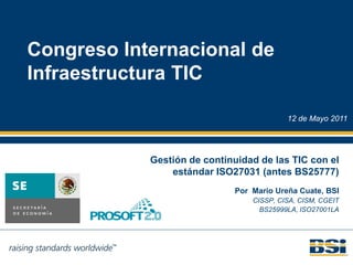 Congreso Internacional de
Infraestructura TIC

                                          12 de Mayo 2011




            Gestión de continuidad de las TIC con el
                estándar ISO27031 (antes BS25777)
                             Por Mario Ureña Cuate, BSI
                                 CISSP, CISA, CISM, CGEIT
                                   BS25999LA, ISO27001LA
 