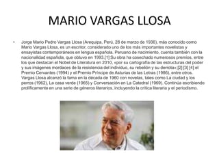 MARIO VARGAS LLOSA Jorge Mario Pedro Vargas Llosa (Arequipa, Perú, 28 de marzo de 1936), más conocido como Mario Vargas Llosa, es un escritor, considerado uno de los más importantes novelistas y ensayistas contemporáneos en lengua española. Peruano de nacimiento, cuenta también con la nacionalidad española, que obtuvo en 1993.[1] Su obra ha cosechado numerosos premios, entre los que destacan el Nobel de Literatura en 2010, «por su cartografía de las estructuras del poder y sus imágenes mordaces de la resistencia del individuo, su rebelión y su derrota»;[2] [3] [4] el Premio Cervantes (1994) y el Premio Príncipe de Asturias de las Letras (1986), entre otros. Vargas Llosa alcanzó la fama en la década de 1960 con novelas, tales como La ciudad y los perros (1962), La casa verde (1965) y Conversación en La Catedral (1969). Continúa escribiendo prolíficamente en una serie de géneros literarios, incluyendo la crítica literaria y el periodismo.  