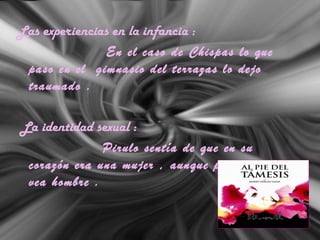 Las experiencias en la infancia :
En el caso de Chispas lo que
paso en el gimnasio del terrazas lo dejo
traumado .
La identidad sexual :
Pirulo sentía de que en su
corazón era una mujer , aunque por lo fuera se
vea hombre .
 