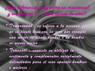 ¿Que diferencias hay entre un transexual
y un travestí ? ¿ Que opinas de ellos?
• Transexual , se refiere a la persona que
no se siente bien con su sexo por ejemplo
una mujer se siente hombre o un hombre
se siente mujer .
• Travestí , consiste en utilizar la
vestimenta y complementos socialmente
delimitados para el sexo opuesto hombres
o mujeres .
 