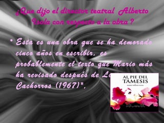 ¿Que dijo el director teatral Alberto
Isola con respecto a la obra ?
• Esta es una obra que se ha demorado
cinco años en escribir, es
probablemente el texto que Mario más
ha revisado después de Los
Cachorros (1967)",
 