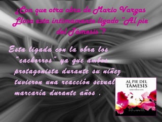 ¿Con que otra obra de Mario Vargas
Llosa esta íntimamente ligado “Al pie
del Támesis”?
Esta ligada con la obra los
“cachorros” ya que ambos
protagonista durante su niñez
tuvieron una reacción sexual que los
marcaría durante años .
 