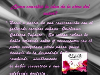 ¿Como concibió la idea de la obra del
autor?
• Nació a partir de una conversación con el
fallecido escritor cubano Guillermo
Cabrera Infante . Su colega cubano le
había relatado sobre el reencuentro con el
poeta venezolano edres parra quien
después de la despedida había
cambiado , visiblemente
se había convertido e una
celebrada poetista .
 