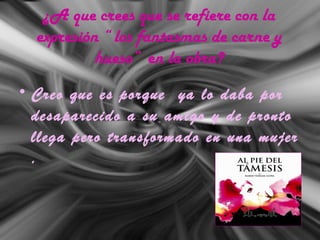 ¿A que crees que se refiere con la
expresión “ los fantasmas de carne y
hueso” en la obra?
• Creo que es porque ya lo daba por
desaparecido a su amigo y de pronto
llega pero transformado en una mujer
.
 