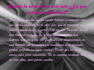 Siendo la obra de un solo acto ¿En que
radica la dificultad?
• Creo que lo que me cuesta mucho trabajo es entender algo
que estaba implícito en la obra pero que al principio me
resistía muchísimo a aceptar: "Al pie del Tamesis" no era
una historia realista. Yo quería que esta fuera una
historia realista y con ello frustraba las posibilidades de
una historia que se enriquezca muchísimo si el elemento
ficticio ocupaba un lugar central. Fíjate que me tomo
varios años para entenderlo. No se cuantas versiones hice
de esta obra, pero fueron muchas .
 