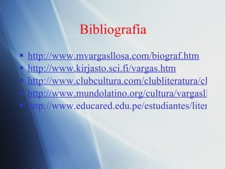 Bibliograf ía http://www.mvargasllosa.com/biograf.htm http://www.kirjasto.sci.fi/vargas.htm http://www.clubcultura.com/clubliteratura/clubescritores/vargasllosa/cronologia.htm http://www.mundolatino.org/cultura/vargasllosa/vargasllosa_1.htm http://www.educared.edu.pe/estudiantes/literatura/vargas1.htm 