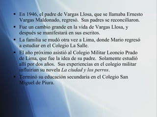 En 1946, el padre de Vargas Llosa, que se llamaba Ernesto Vargas Maldonado, regres ó.  Sus padres se reconciliaron. Fue un cambio grande en la vida de Vargas Llosa, y después se manifestará en sus escritos. La familia se mudó otra vez a Lima, donde Mario regresó a estudiar en el Colegio La Salle. El año próximo asistió al Colegio Militar Leoncio Prado de Lima, que fue la idea de su padre.  Solamente estudió allí por dos años.  Sus experiencias en el colegio militar influirían su novela  La ciudad y los perros . Termin ó su educación secundaria en el Colegio San Miguel de Piura. 