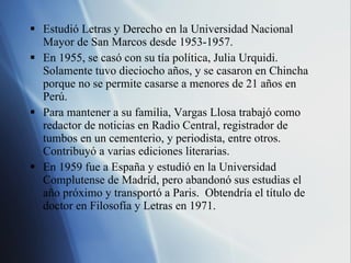 Estudi ó Letras y Derecho en la Universidad Nacional Mayor de San Marcos desde 1953-1957. En 1955, se cas ó  con su t ía política, Julia Urquidi.  Solamente tuvo dieciocho años, y se casaron en Chincha porque no se permite casarse a menores de 21 años en Perú. Para mantener a su familia, Vargas Llosa trabajó como redactor de noticias en Radio Central, registrador de tumbos en un cementerio, y periodista, entre otros.  Contribuyó a varias ediciones literarias. En 1959 fue a España y estudió en la Universidad Complutense de Madríd, pero abandonó sus estudias el año próximo y transportó a Paris.  Obtendría el título de doctor en Filosofía y Letras en 1971. 