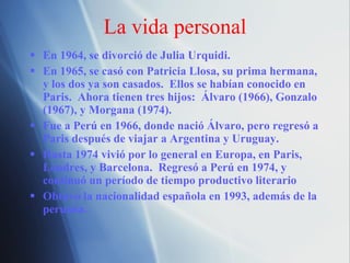 La vida personal En 1964, se divorci ó de Julia Urquidi. En 1965, se casó con Patricia Llosa, su prima hermana, y los dos ya son casados.  Ellos se habían conocido en Paris.  Ahora tienen tres hijos:  Álvaro (1966), Gonzalo (1967), y Morgana (1974). Fue a Perú en 1966, donde nació Álvaro, pero regresó a Paris después de viajar a Argentina y Uruguay. Hasta 1974 vivió por lo general en Europa, en Paris, Londres, y Barcelona.  Regresó a Perú en 1974, y continuó un período de tiempo productivo literario Obtuvo la nacionalidad espa ñola en 1993, además de la peruana. 
