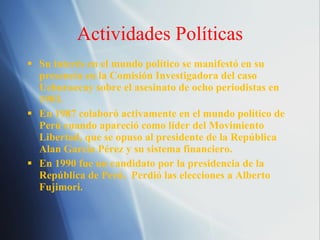 Actividades Pol íticas Su inter és en el mundo político se manifestó en su presencia en la Comisión Investigadora del caso Uchuraccay sobre el asesinato de ocho periodistas en 1983. En 1987 colaboró activamente en el mundo político de Perú cuando apareció como líder del Movimiento Libertad, que se opuso al presidente de la República Alan García Pérez y su sistema financiero. En 1990 fue un candidato por la presidencia de la República de Perú.  Perdió las elecciones a Alberto Fujimori. 