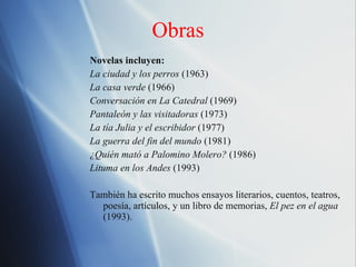 Obras Novelas incluyen: La ciudad y los perros  (1963) La casa verde  (1966) Conversaci ón en La Catedral  (1969) Pantaleón y las visitadoras  (1973) La tía Julia y el escribidor  (1977) La guerra del fin del mundo  (1981) ¿Quién mató a Palomino Molero?  (1986) Lituma en los Andes  (1993) Tambi én ha escrito muchos ensayos literarios, cuentos, teatros, poesía, artículos, y un libro de memorias,  El pez en el agua  (1993). 