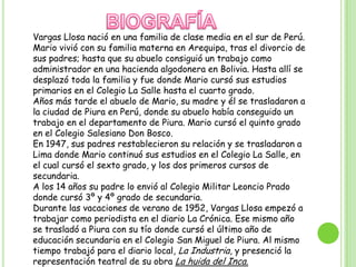 BIOGRAFÍAVargas Llosa nació en una familia de clase media en el sur de Perú. Mario vivió con su familia materna en Arequipa, tras el divorcio de sus padres; hasta que su abuelo consiguió un trabajo como administrador en una hacienda algodonera en Bolivia. Hasta allí se desplazó toda la familia y fue donde Mario cursó sus estudios primarios en el Colegio La Salle hasta el cuarto grado.Años más tarde el abuelo de Mario, su madre y él se trasladaron a la ciudad de Piura en Perú, donde su abuelo había conseguido un trabajo en el departamento de Piura. Mario cursó el quinto grado en el Colegio Salesiano Don Bosco.En 1947, sus padres restablecieron su relación y se trasladaron a Lima donde Mario continuó sus estudios en el Colegio La Salle, en el cual cursó el sexto grado, y los dos primeros cursos de secundaria.A los 14 años su padre lo envió al Colegio Militar Leoncio Prado donde cursó 3º y 4º grado de secundaria.Durante las vacaciones de verano de 1952, Vargas Llosa empezó a trabajar como periodista en el diario La Crónica. Ese mismo año se trasladó a Piura con su tío donde cursó el último año de educación secundaria en el Colegio San Miguel de Piura. Al mismo tiempo trabajó para el diario local, La Industria, y presenció la representación teatral de su obra La huida del Inca.