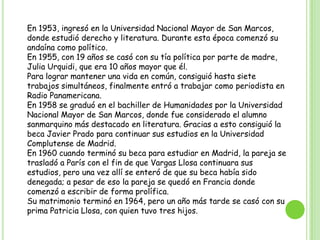 En 1953, ingresó en la Universidad Nacional Mayor de San Marcos, donde estudió derecho y literatura. Durante esta época comenzó su andaína como político.En 1955, con 19 años se casó con su tía política por parte de madre, Julia Urquidi, que era 10 años mayor que él. Para lograr mantener una vida en común, consiguió hasta siete trabajos simultáneos, finalmente entró a trabajar como periodista en Radio Panamericana.En 1958 se graduó en el bachiller de Humanidades por la Universidad Nacional Mayor de San Marcos, donde fue considerado el alumno sanmarquino más destacado en literatura. Gracias a esto consiguió la beca Javier Prado para continuar sus estudios en la Universidad Complutense de Madrid.En 1960 cuando terminó su beca para estudiar en Madrid, la pareja se trasladó a París con el fin de que Vargas Llosa continuara sus estudios, pero una vez allí se enteró de que su beca había sido denegada; a pesar de eso la pareja se quedó en Francia donde comenzó a escribir de forma prolífica.Su matrimonio terminó en 1964, pero un año más tarde se casó con su prima Patricia Llosa, con quien tuvo tres hijos.