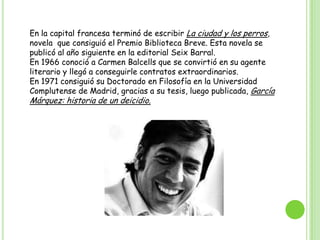 En la capital francesa terminó de escribir La ciudad y los perros, novela  que consiguió el Premio Biblioteca Breve. Esta novela se publicó al año siguiente en la editorial Seix Barral.En 1966 conoció a Carmen Balcells que se convirtió en su agente literario y llegó a conseguirle contratos extraordinarios.En 1971 consiguió su Doctorado en Filosofía en la Universidad Complutense de Madrid, gracias a su tesis, luego publicada, García Márquez: historia de un deicidio.