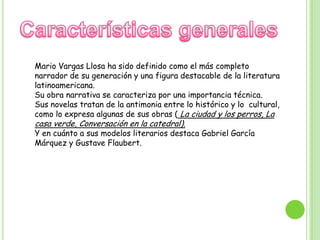 Características generalesMario Vargas Llosa ha sido definido como el más completo narrador de su generación y una figura destacable de la literatura latinoamericana. Su obra narrativa se caracteriza por una importancia técnica.Sus novelas tratan de la antimonia entre lo histórico y lo  cultural, como lo expresa algunas de sus obras ( La ciudad y los perros, La casa verde, Conversación en la catedral).Y en cuánto a sus modelos literarios destaca Gabriel García Márquez y GustaveFlaubert.
