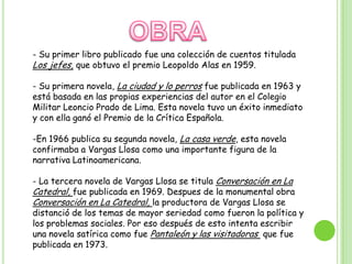 OBRA- Su primer libro publicado fue una colección de cuentos titulada Los jefes, que obtuvo el premio Leopoldo Alas en 1959.- Su primera novela, La ciudad y lo perros fue publicada en 1963 y está basada en las propias experiencias del autor en el Colegio Militar Leoncio Prado de Lima. Esta novela tuvo un éxito inmediato y con ella ganó el Premio de la Crítica Española.En 1966 publica su segunda novela, La casa verde, esta novela confirmaba a Vargas Llosa como una importante figura de la narrativa Latinoamericana.