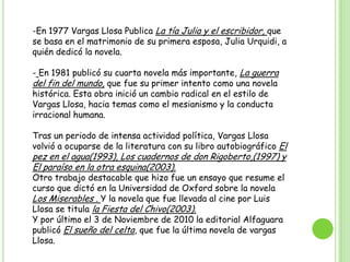  La tercera novela de Vargas Llosa se titula Conversación en La Catedral, fue publicada en 1969. Despues de la monumental obra Conversación en La Catedral, la productora de Vargas Llosa se distanció de los temas de mayor seriedad como fueron la política y los problemas sociales. Por eso después de esto intenta escribir una novela satírica como fue Pantaleón y las visitadoras  que fue publicada en 1973.En 1977 Vargas Llosa Publica La tía Julia y el escribidor, que se basa en el matrimonio de su primera esposa, Julia Urquidi, a quién dedicó la novela.
