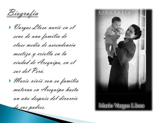 BiografíaVargas Llosa nació en el seno de una familia de clase media de ascendencia mestiza y criolla en la ciudad de Arequipa, en el sur del Perú.Mario vivió con su familia materna en Arequipa hasta un año después del divorcio de sus padres.