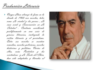 Producción LiterariaVargas Llosa alcanzó la fama en la década de 1960 con novelas, tales como La ciudad y los perros , La casa verde y Conversación en La Catedral . Continúa escribiendo prolíficamente en una serie de géneros literarios, incluyendo la crítica literaria y el periodismo. Entre sus novelas se cuentan comedias, novelas policiacas, novelas históricas y políticas. Varias de ellas, como Pantaleón y las visitadoras  y La Fiesta del Chivo, han sido adaptadas y llevadas al cine.