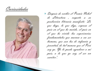 Después de recibir el Premio Nobel de Literatura , respecto a su producción literaria manifestó: "Lo que hago, lo que digo, expresa el país en el que he nacido, el país en el que he vivido las experiencias fundamentales que marcan a un ser humano, que son las de infancia y juventud, de tal manera que el Perú soy yo. Yo le puedo agradecer a mi país, a lo que yo soy, el ser un escritor".Curiosidades