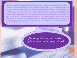 Se produce mediante la inteligencia artificial que se está teniendo en nuestros tiempos, ya que
todo lo que queramos saber o estemos deseosos de nutrirnos de conocimiento lo buscamos
en la web cuando no debería de ser así, debemos de buscar la solución mediante la lectura y
la búsqueda de información de nos enriquezca día a día. Si bien es cierto la fuente de la web
es muy basta, ya que nos brinda un sinfín de soluciones y de autores debemos pues
concientizarnos para lograr que se finalice con la obtención de información por medio de la
web; ya que buscar información y utilizarla solo en el momento que esta es requerida no es
llenarnos de conocimiento es simplemente suplir la necesidad de saber, pero por el hecho de
el facilismo que tenemos en la web es que con ese mismo facilismo nos olvidamos de todo lo
que podamos obtener en la web




                               ¿De ser positiva su respuesta,
                             según el autor, cómo se produce?
 